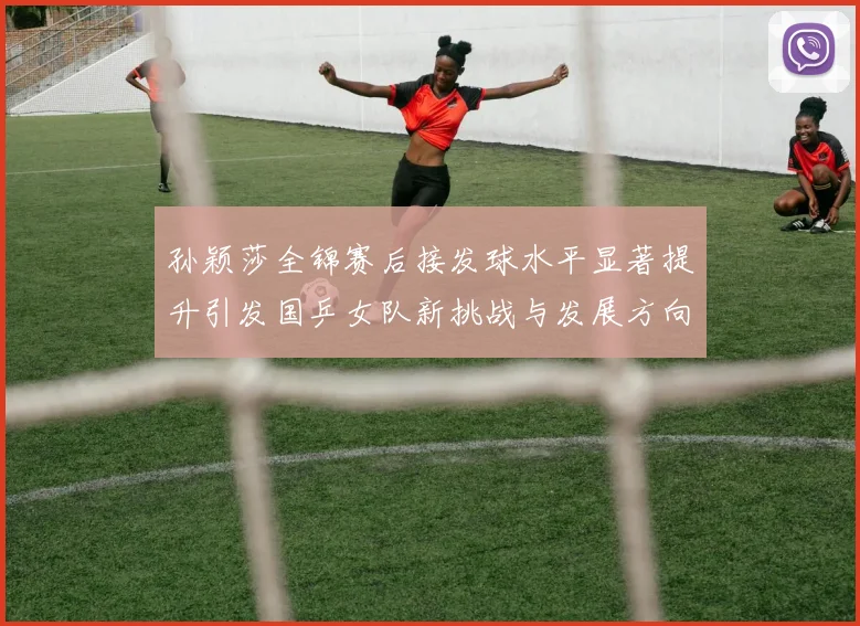 孙颖莎全锦赛后接发球水平显著提升引发国乒女队新挑战与发展方向探讨