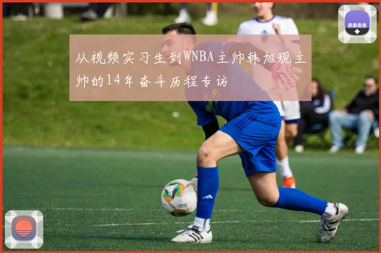 从视频实习生到WNBA主帅韩旭现主帅的14年奋斗历程专访