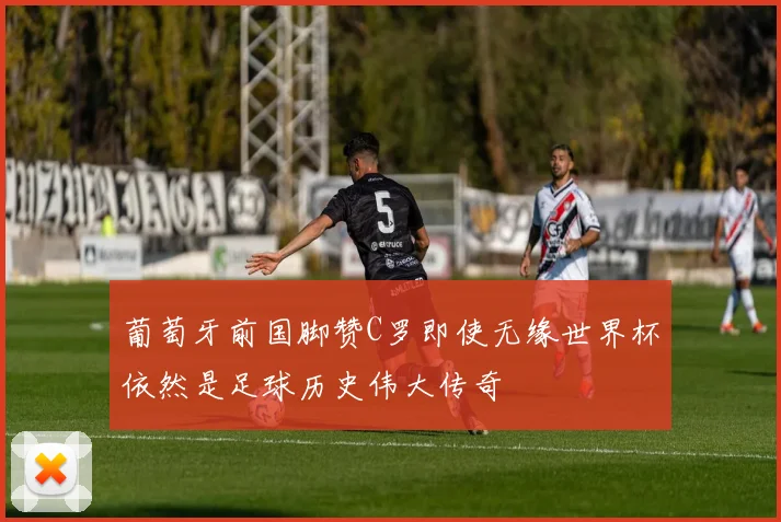 葡萄牙前国脚赞C罗即使无缘世界杯依然是足球历史伟大传奇