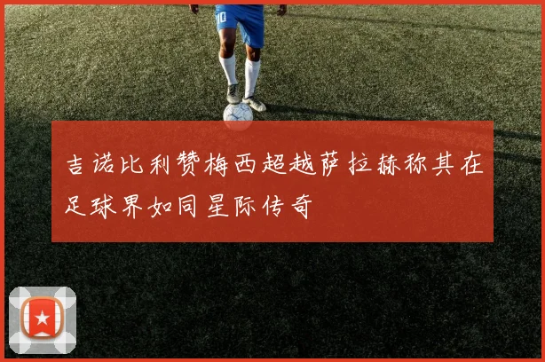 吉诺比利赞梅西超越萨拉赫称其在足球界如同星际传奇