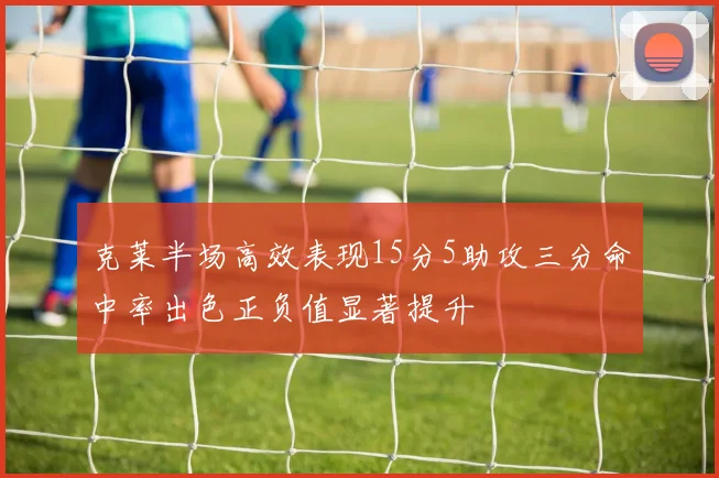 克莱半场高效表现15分5助攻三分命中率出色正负值显著提升