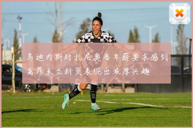 乌迪内斯对扎尼奥洛年薪要求感到高昂米兰科莫表现出浓厚兴趣