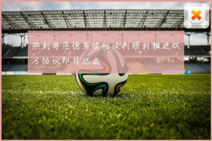热刺与范德芬续约谈判顺利推进双方协议即将达成