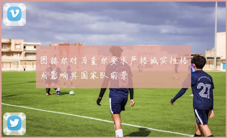 图赫尔对马奎尔要求严格诚实性格或影响其国家队前景
