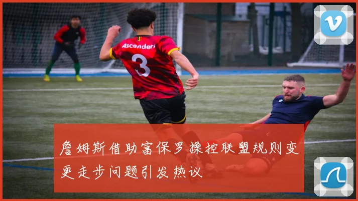 詹姆斯借助富保罗操控联盟规则变更走步问题引发热议