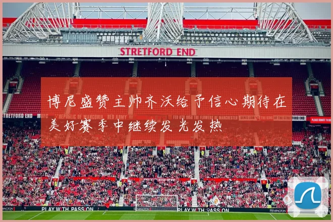 博尼盛赞主帅齐沃给予信心期待在美好赛季中继续发光发热