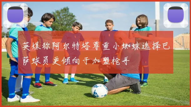 英媒称阿尔特塔尊重小蜘蛛选择巴萨球员更倾向于加盟枪手