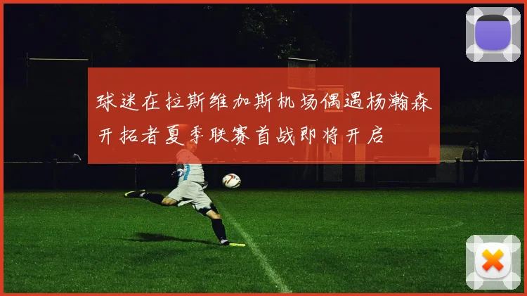 球迷在拉斯维加斯机场偶遇杨瀚森开拓者夏季联赛首战即将开启
