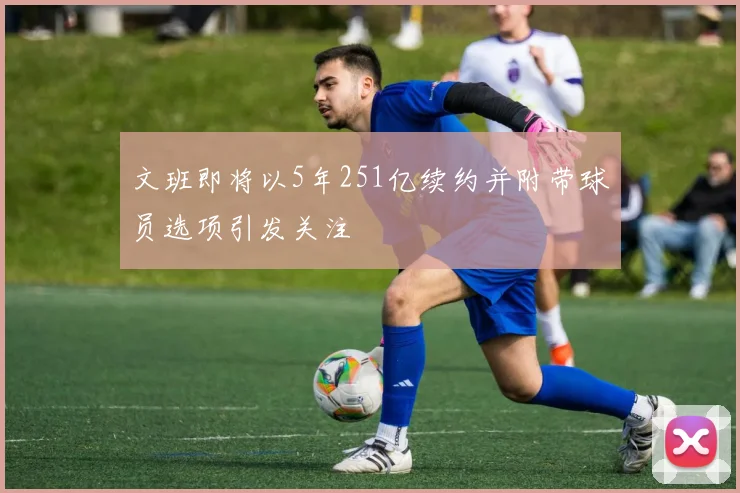 文班即将以5年251亿续约并附带球员选项引发关注