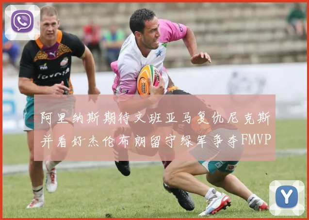 阿里纳斯期待文班亚马复仇尼克斯并看好杰伦布朗留守绿军争夺FMVP