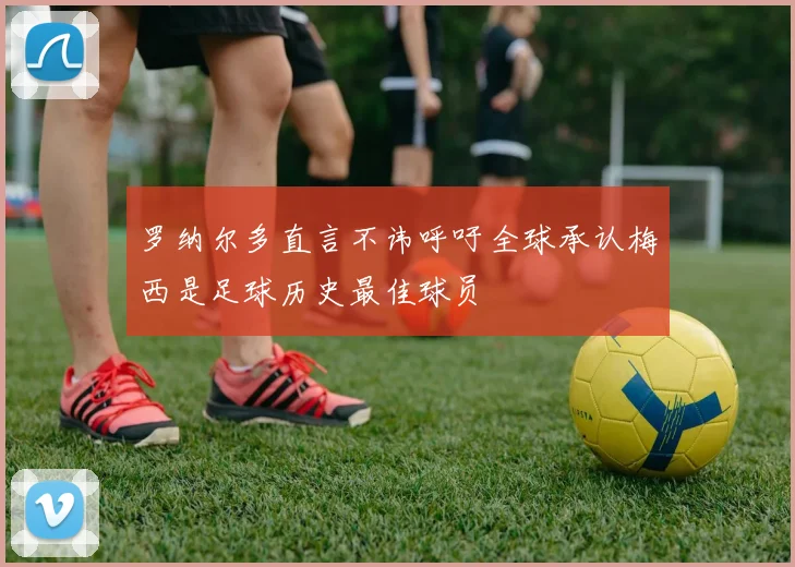 罗纳尔多直言不讳呼吁全球承认梅西是足球历史最佳球员