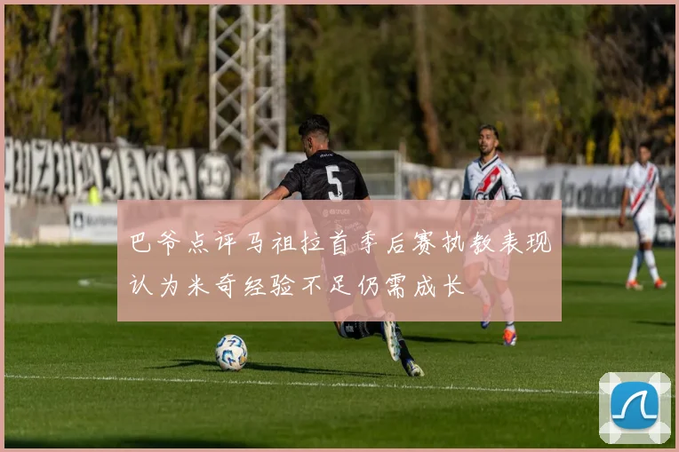 巴爷点评马祖拉首季后赛执教表现认为米奇经验不足仍需成长