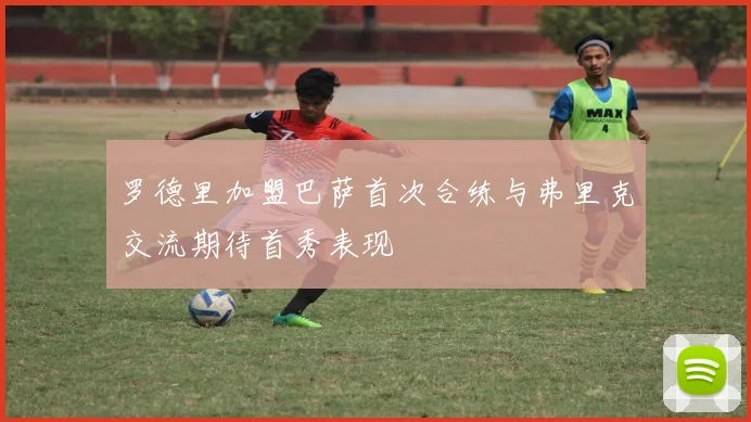 罗德里加盟巴萨首次合练与弗里克交流期待首秀表现