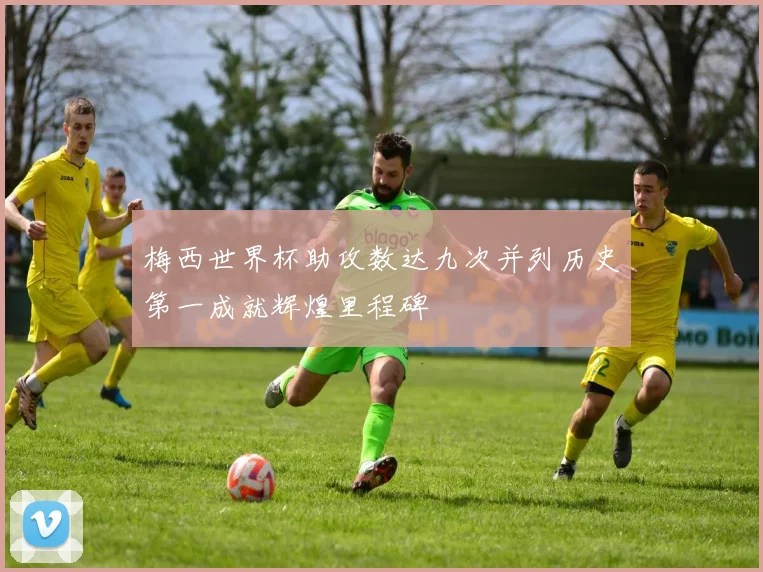 梅西世界杯助攻数达九次并列历史第一成就辉煌里程碑