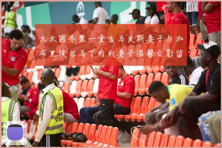 太太团齐聚一堂吉马良斯妻子与加布里埃尔马丁内利妻子温馨合影留念