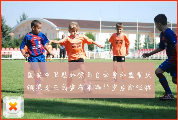 国安中卫恩加德乌自由身加盟重庆铜梁龙正式宣布年满35岁后新征程开启