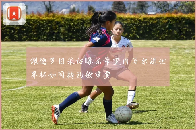 佩德罗旧采访曝光希望内马尔进世界杯如同梅西般重要