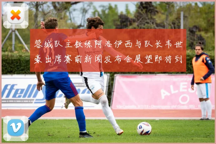 蓉城队主教练阿洛伊西与队长韦世豪出席赛前新闻发布会展望即将到来的比赛