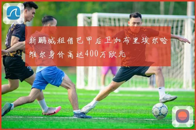新鹏城租借巴甲后卫加布里埃尔哈维尔身价高达400万欧元
