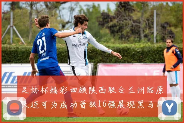 足协杯精彩回顾陕西联合兰州陇原大连可为成功晋级16强展现黑马风采
