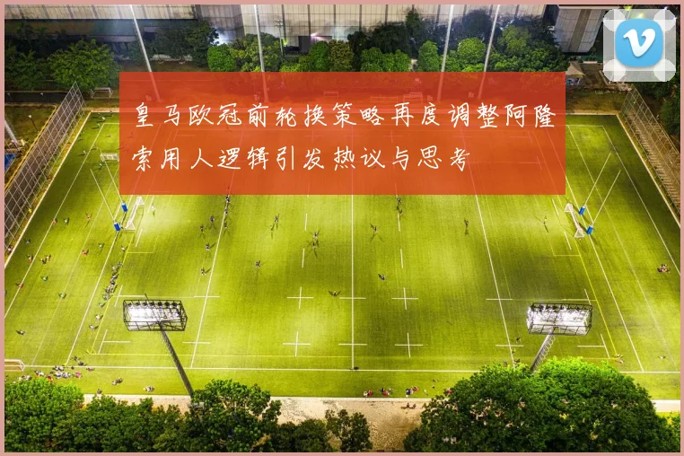 皇马欧冠前轮换策略再度调整阿隆索用人逻辑引发热议与思考