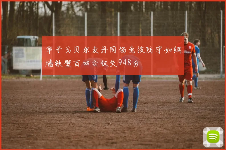 华子戈贝尔麦丹同场竞技防守如铜墙铁壁百回合仅失948分