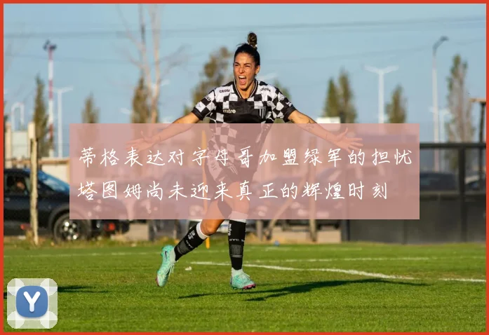 蒂格表达对字母哥加盟绿军的担忧塔图姆尚未迎来真正的辉煌时刻