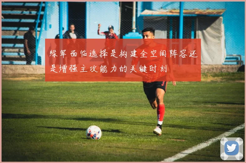 绿军面临选择是构建全空间阵容还是增强主攻能力的关键时刻