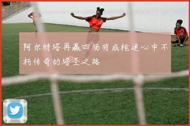 阿尔特塔再赢四场将成枪迷心中不朽传奇的塔圣之路