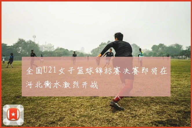 全国U21女子篮球锦标赛决赛即将在河北衡水激烈开战