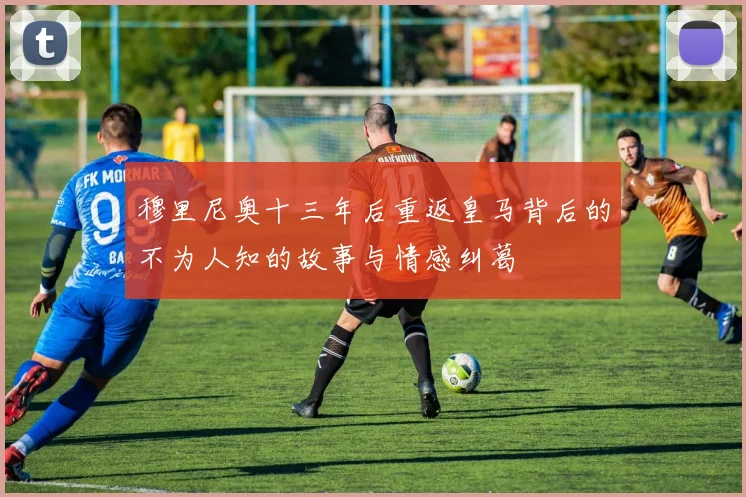 穆里尼奥十三年后重返皇马背后的不为人知的故事与情感纠葛
