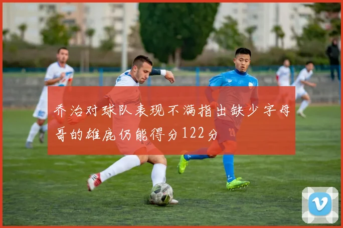 乔治对球队表现不满指出缺少字母哥的雄鹿仍能得分122分
